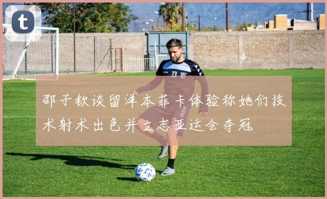邵子钦谈留洋本菲卡体验称她们技术射术出色并立志亚运会夺冠