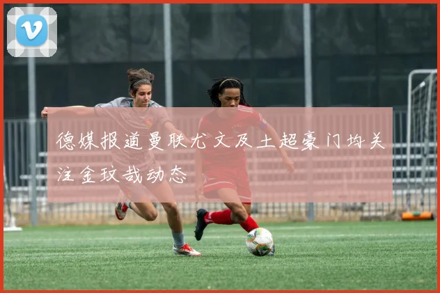 德媒报道曼联尤文及土超豪门均关注金玟哉动态