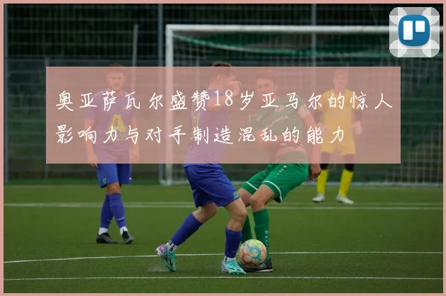 奥亚萨瓦尔盛赞18岁亚马尔的惊人影响力与对手制造混乱的能力