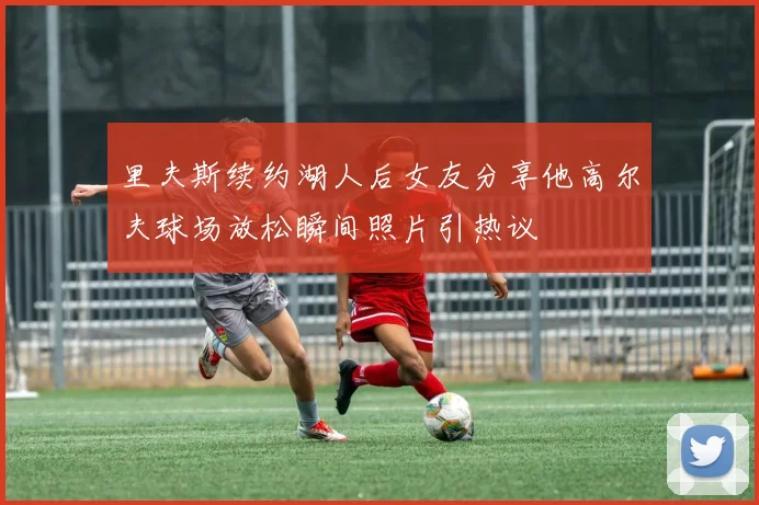 里夫斯续约湖人后女友分享他高尔夫球场放松瞬间照片引热议