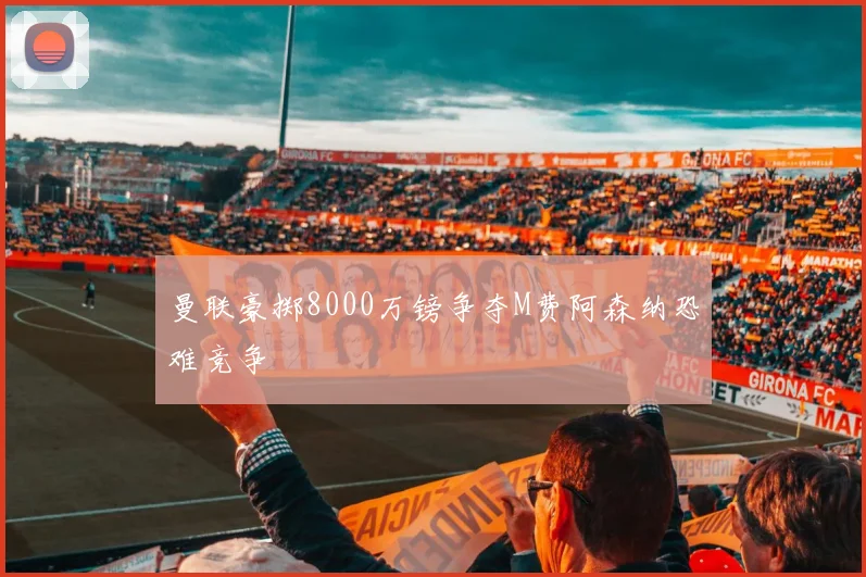 曼联豪掷8000万镑争夺M费阿森纳恐难竞争
