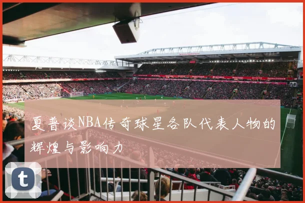 夏普谈NBA传奇球星各队代表人物的辉煌与影响力