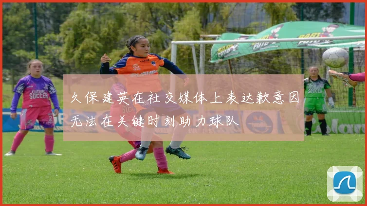 久保建英在社交媒体上表达歉意因无法在关键时刻助力球队