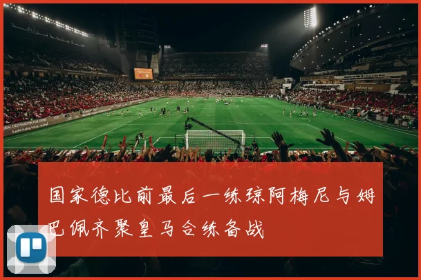 国家德比前最后一练琼阿梅尼与姆巴佩齐聚皇马合练备战