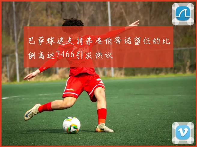 巴萨球迷支持弗洛伦蒂诺留任的比例高达7466引发热议