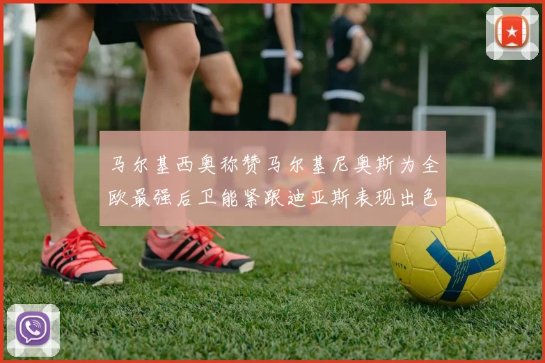 马尔基西奥称赞马尔基尼奥斯为全欧最强后卫能紧跟迪亚斯表现出色